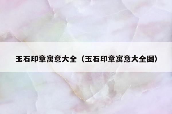 玉石印章寓意大全（玉石印章寓意大全图）