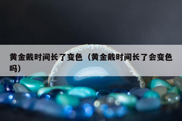 黄金戴时间长了变色（黄金戴时间长了会变色吗）