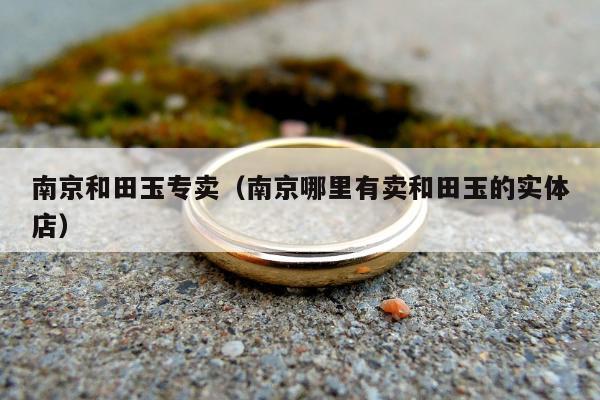 南京和田玉专卖（南京哪里有卖和田玉的实体店）
