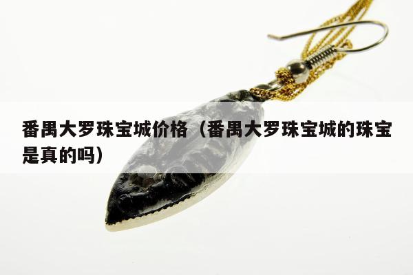 番禺大罗珠宝城价格（番禺大罗珠宝城的珠宝是真的吗）