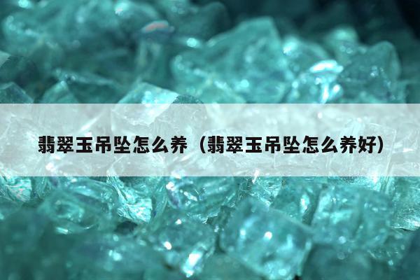 翡翠玉吊坠怎么养（翡翠玉吊坠怎么养好）