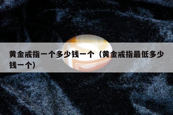 黄金戒指一个多少钱一个（黄金戒指最低多少钱一个）