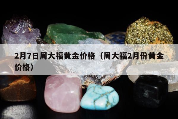月7日周大福黄金价格（周大福2月份黄金价格）"