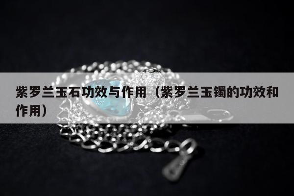 紫罗兰玉石功效与作用（紫罗兰玉镯的功效和作用）