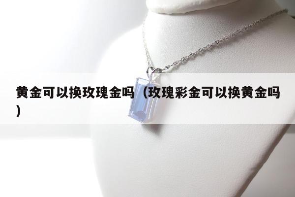 黄金可以换玫瑰金吗（玫瑰彩金可以换黄金吗）