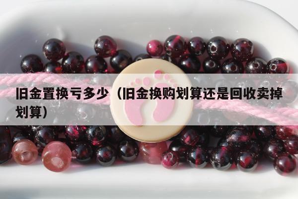 旧金置换亏多少（旧金换购划算还是回收卖掉划算）