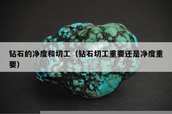 钻石的净度和切工（钻石切工重要还是净度重要）