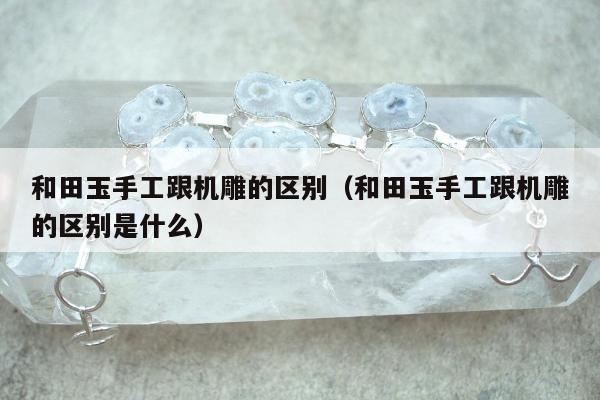 和田玉手工跟机雕的区别（和田玉手工跟机雕的区别是什么）