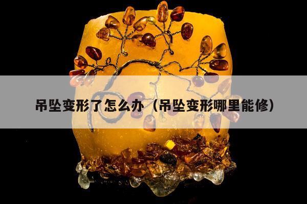 吊坠变形了怎么办（吊坠变形哪里能修）
