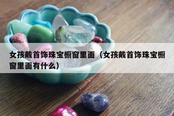 女孩戴首饰珠宝橱窗里面（女孩戴首饰珠宝橱窗里面有什么）