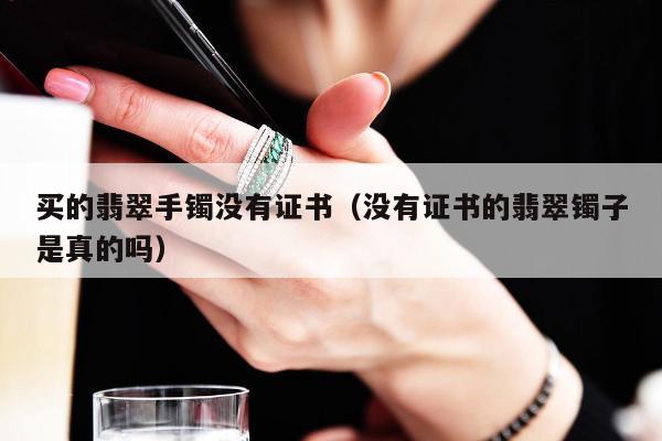 买的翡翠手镯没有证书（没有证书的翡翠镯子是真的吗）