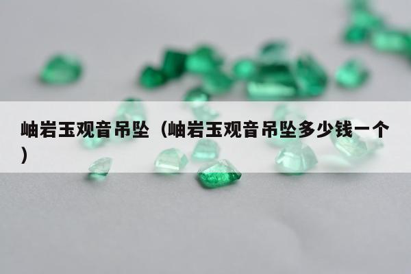 岫岩玉观音吊坠（岫岩玉观音吊坠多少钱一个）