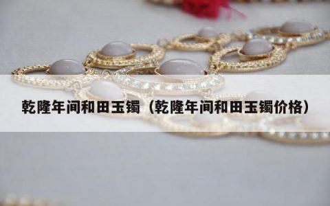 乾隆年间和田玉镯（乾隆年间和田玉镯价格）