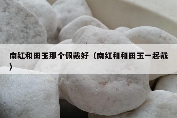 南红和田玉那个佩戴好（南红和和田玉一起戴）