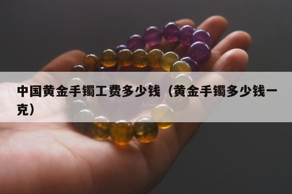 中国黄金手镯工费多少钱（黄金手镯多少钱一克）
