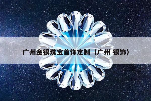 广州金银珠宝首饰定制（广州 银饰）