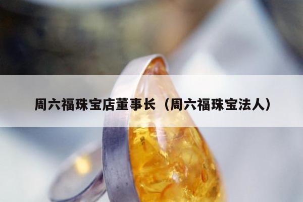 周六福珠宝店董事长（周六福珠宝法人）