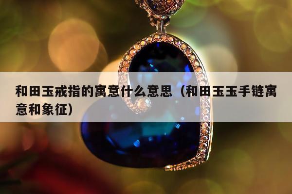 和田玉戒指的寓意什么意思（和田玉玉手链寓意和象征）