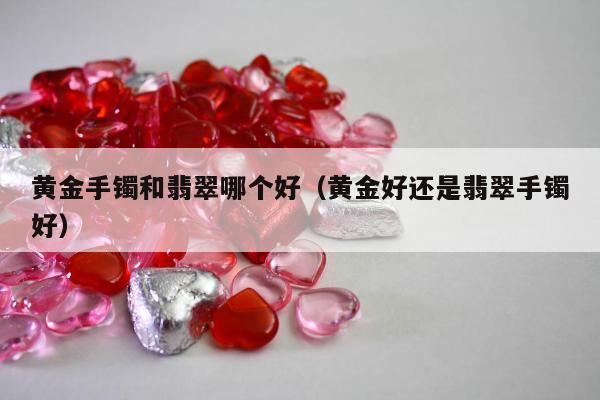 黄金手镯和翡翠哪个好（黄金好还是翡翠手镯好）