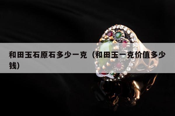 和田玉石原石多少一克（和田玉一克价值多少钱）