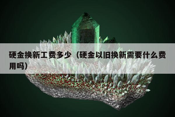 硬金换新工费多少（硬金以旧换新需要什么费用吗）
