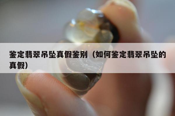鉴定翡翠吊坠真假鉴别（如何鉴定翡翠吊坠的真假）