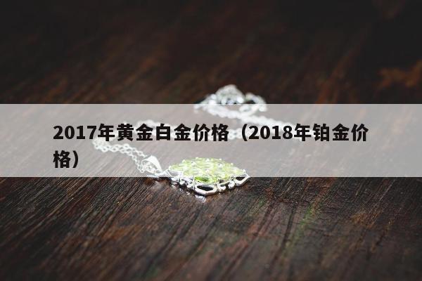 017年黄金白金价格（2018年铂金价格）"
