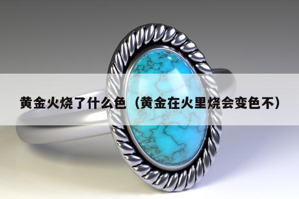 黄金火烧了什么色（黄金在火里烧会变色不）