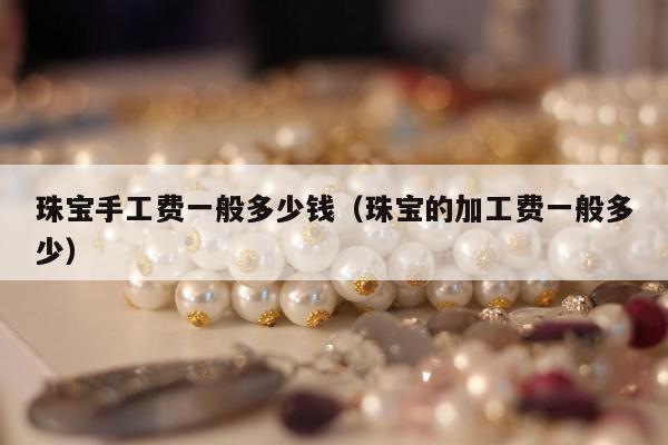 珠宝手工费一般多少钱（珠宝的加工费一般多少）