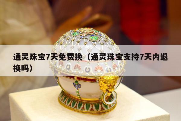 通灵珠宝7天免费换（通灵珠宝支持7天内退换吗）
