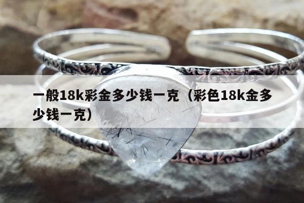 一般18k彩金多少钱一克（彩色18k金多少钱一克）