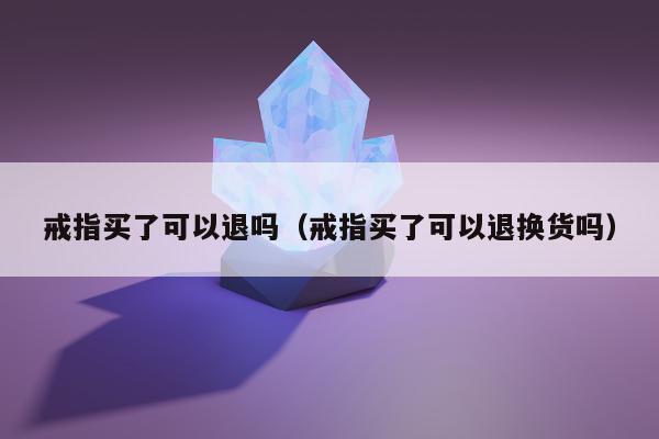 戒指买了可以退吗（戒指买了可以退换货吗）