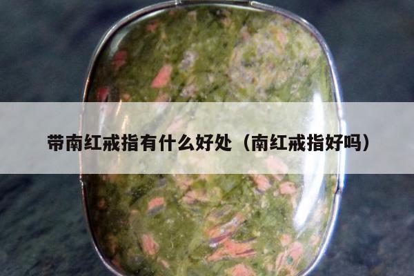 带南红戒指有什么好处（南红戒指好吗）