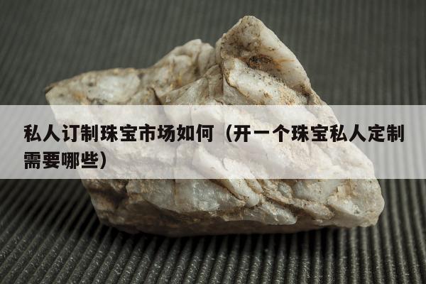 私人订制珠宝市场如何（开一个珠宝私人定制需要哪些）