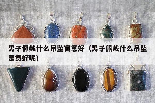 男子佩戴什么吊坠寓意好（男子佩戴什么吊坠寓意好呢）