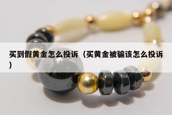 买到假黄金怎么投诉（买黄金被骗该怎么投诉）