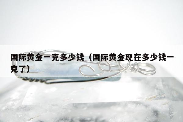 国际黄金一克多少钱（国际黄金现在多少钱一克了）