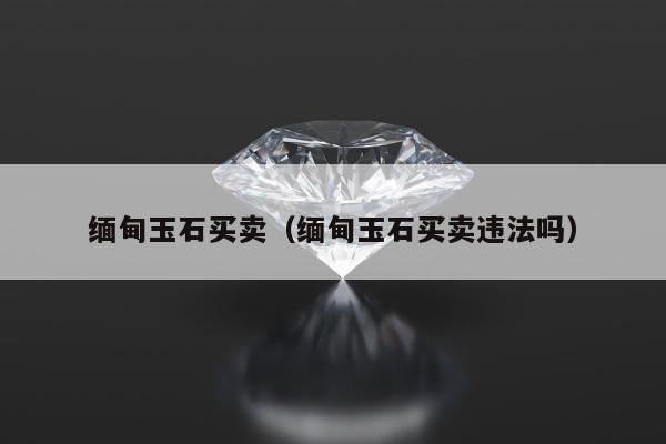 缅甸玉石买卖（缅甸玉石买卖违法吗）