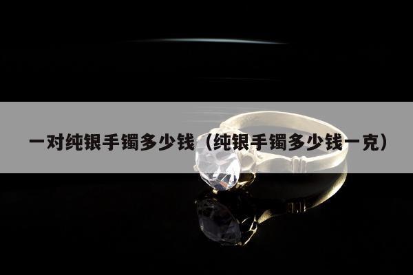 一对纯银手镯多少钱（纯银手镯多少钱一克）