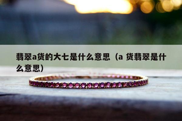 翡翠a货的大七是什么意思（a 货翡翠是什么意思）