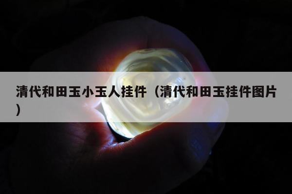 清代和田玉小玉人挂件（清代和田玉挂件图片）