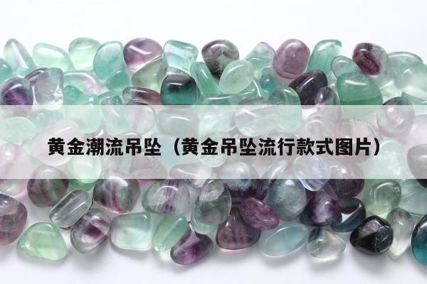 黄金潮流吊坠（黄金吊坠流行款式图片）