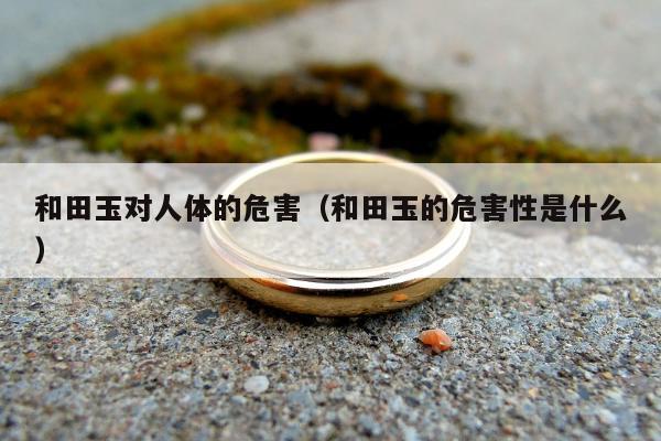 和田玉对人体的危害（和田玉的危害性是什么）