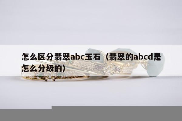 怎么区分翡翠abc玉石（翡翠的abcd是怎么分级的）