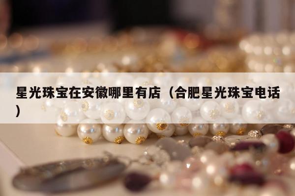 星光珠宝在安徽哪里有店（合肥星光珠宝电话）