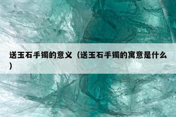 送玉石手镯的意义（送玉石手镯的寓意是什么）
