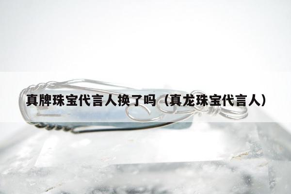 真牌珠宝代言人换了吗（真龙珠宝代言人）