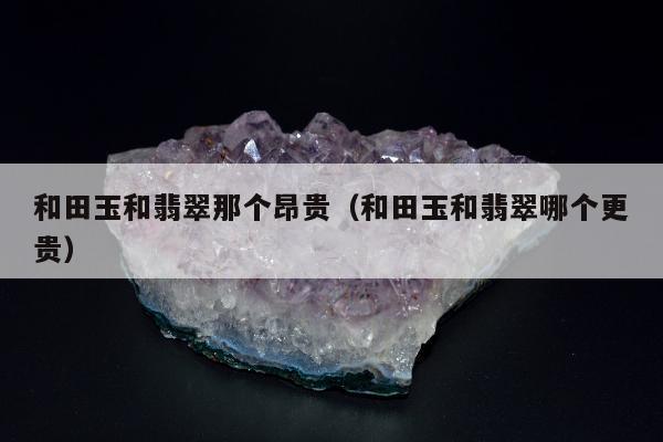 和田玉和翡翠那个昂贵（和田玉和翡翠哪个更贵）