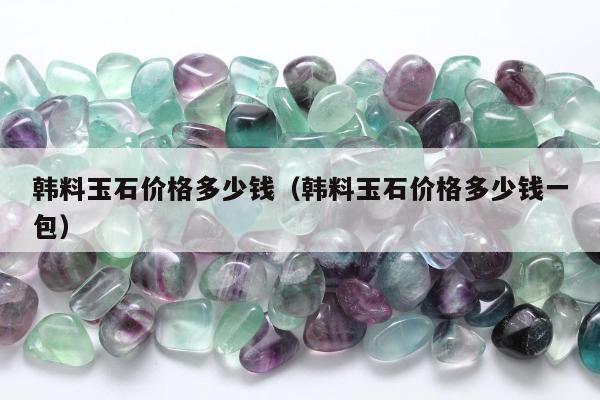 韩料玉石价格多少钱（韩料玉石价格多少钱一包）
