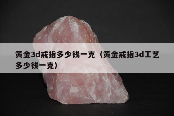 黄金3d戒指多少钱一克（黄金戒指3d工艺多少钱一克）